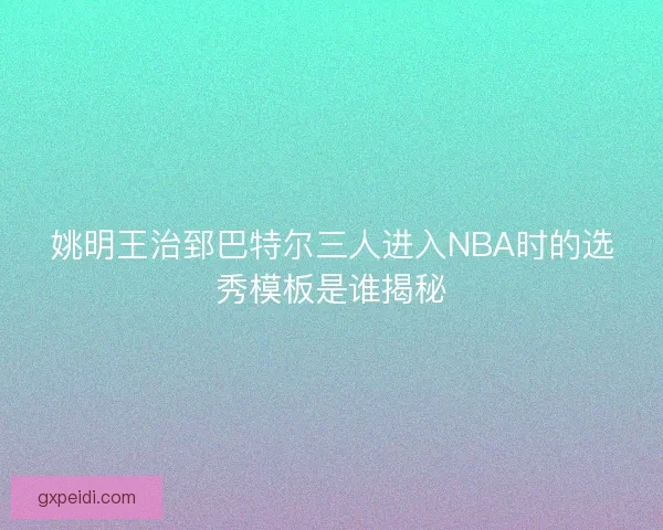 姚明王治郅巴特尔三人进入NBA时的选秀模板是谁揭秘
