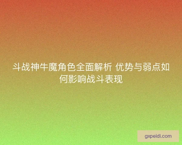 斗战神牛魔角色全面解析 优势与弱点如何影响战斗表现
