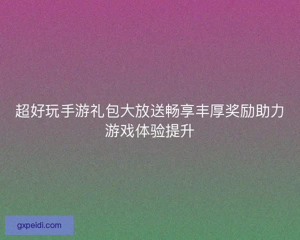超好玩手游礼包大放送畅享丰厚奖励助力游戏体验提升