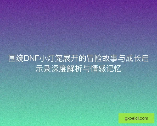 围绕DNF小灯笼展开的冒险故事与成长启示录深度解析与情感记忆