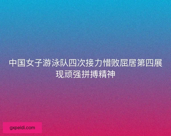 中国女子游泳队四次接力惜败屈居第四展现顽强拼搏精神