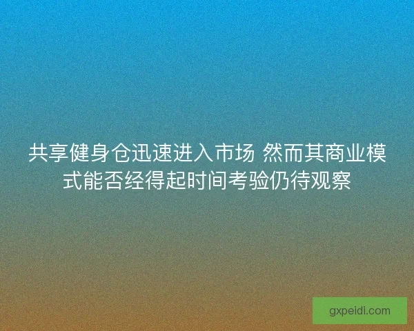 共享健身仓迅速进入市场 然而其商业模式能否经得起时间考验仍待观察