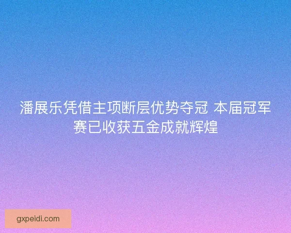 潘展乐凭借主项断层优势夺冠 本届冠军赛已收获五金成就辉煌