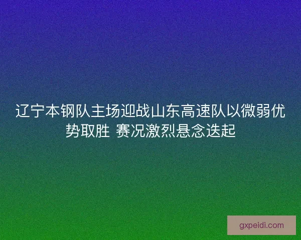 辽宁本钢队主场迎战山东高速队以微弱优势取胜 赛况激烈悬念迭起