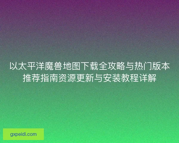 以太平洋魔兽地图下载全攻略与热门版本推荐指南资源更新与安装教程详解
