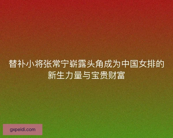 替补小将张常宁崭露头角成为中国女排的新生力量与宝贵财富
