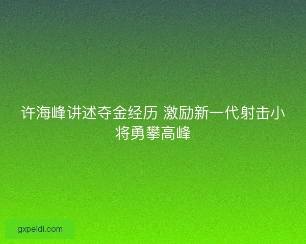 许海峰讲述夺金经历 激励新一代射击小将勇攀高峰