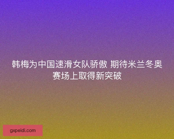 韩梅为中国速滑女队骄傲 期待米兰冬奥赛场上取得新突破
