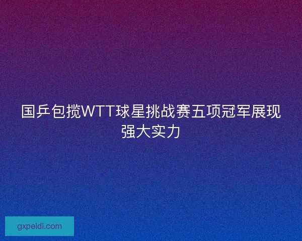 国乒包揽WTT球星挑战赛五项冠军展现强大实力