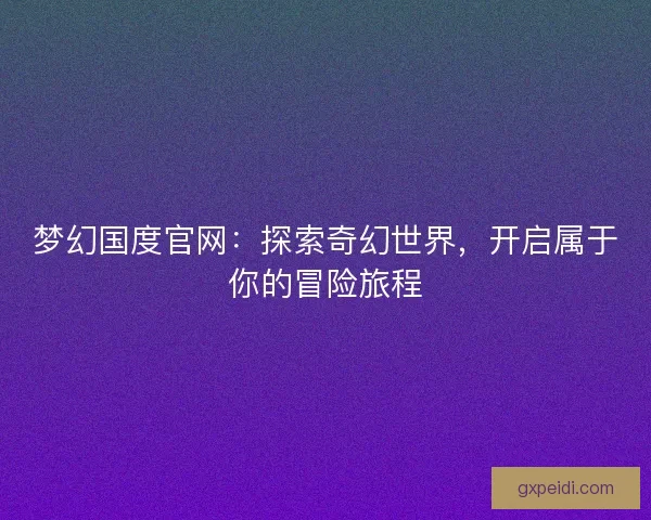 梦幻国度官网：探索奇幻世界，开启属于你的冒险旅程