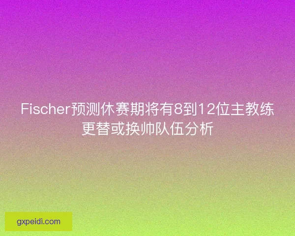 Fischer预测休赛期将有8到12位主教练更替或换帅队伍分析
