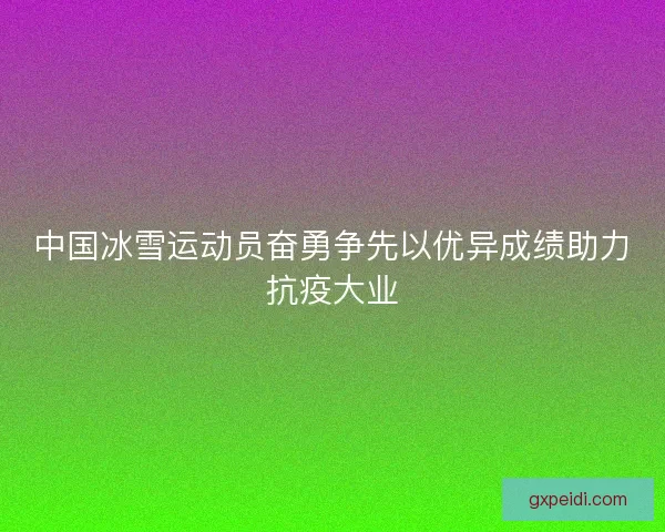 中国冰雪运动员奋勇争先以优异成绩助力抗疫大业