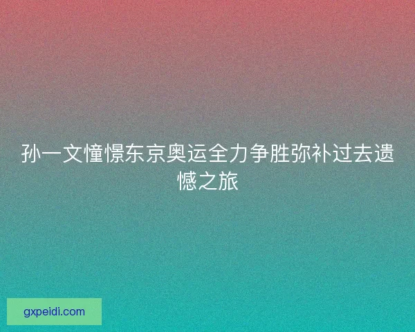 孙一文憧憬东京奥运全力争胜弥补过去遗憾之旅