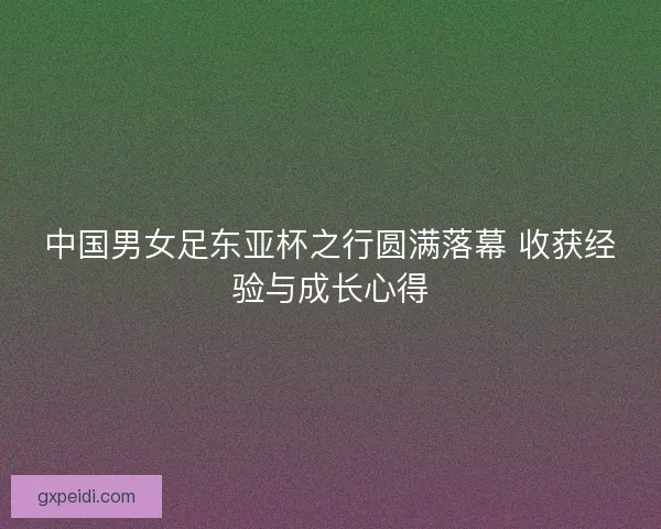 中国男女足东亚杯之行圆满落幕 收获经验与成长心得