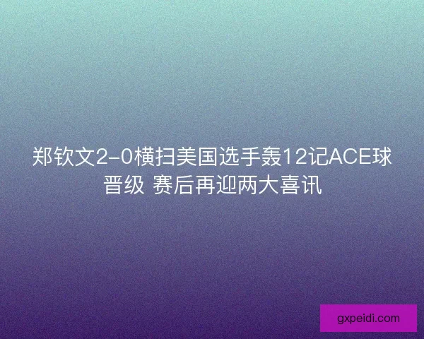 郑钦文2-0横扫美国选手轰12记ACE球晋级 赛后再迎两大喜讯