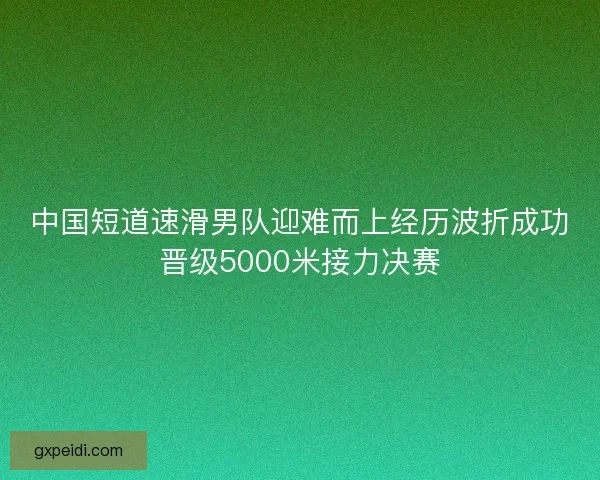 中国短道速滑男队迎难而上经历波折成功晋级5000米接力决赛