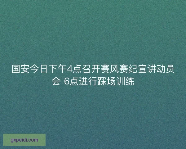 国安今日下午4点召开赛风赛纪宣讲动员会 6点进行踩场训练