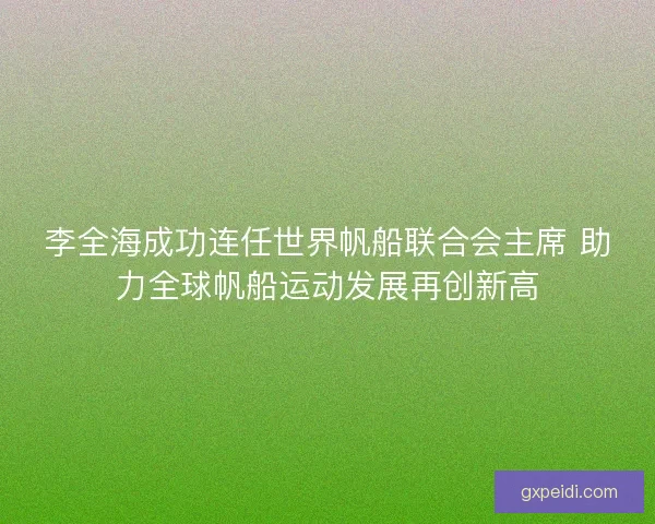 李全海成功连任世界帆船联合会主席 助力全球帆船运动发展再创新高