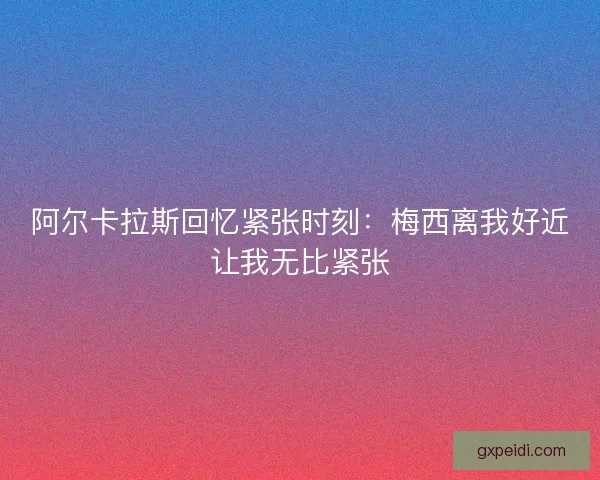 阿尔卡拉斯回忆紧张时刻：梅西离我好近让我无比紧张