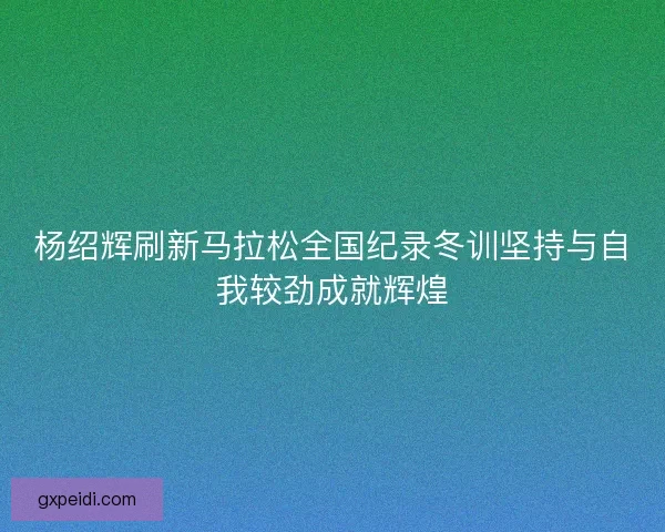 杨绍辉刷新马拉松全国纪录冬训坚持与自我较劲成就辉煌