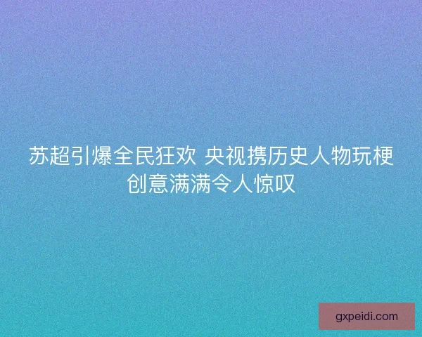 苏超引爆全民狂欢 央视携历史人物玩梗创意满满令人惊叹