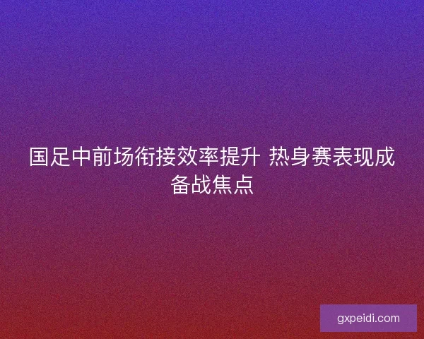 国足中前场衔接效率提升 热身赛表现成备战焦点