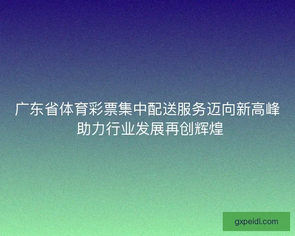 广东省体育彩票集中配送服务迈向新高峰 助力行业发展再创辉煌