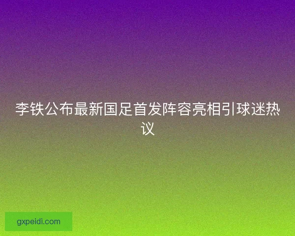 李铁公布最新国足首发阵容亮相引球迷热议