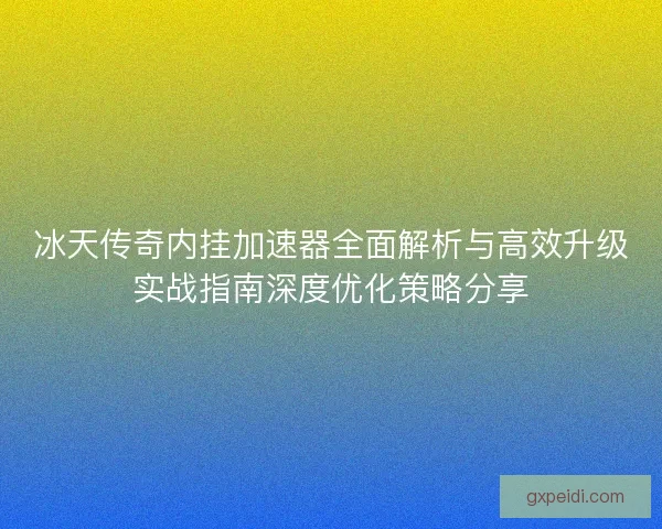 冰天传奇内挂加速器全面解析与高效升级实战指南深度优化策略分享