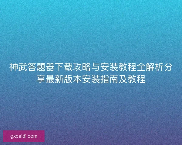 神武答题器下载攻略与安装教程全解析分享最新版本安装指南及教程