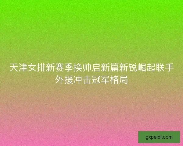 天津女排新赛季换帅启新篇新锐崛起联手外援冲击冠军格局