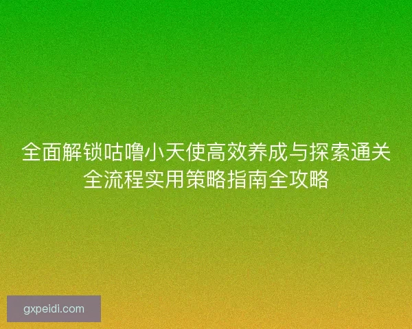 全面解锁咕噜小天使高效养成与探索通关全流程实用策略指南全攻略