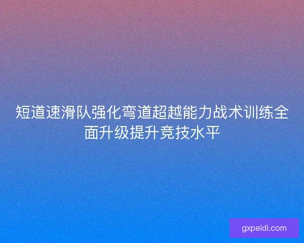 短道速滑队强化弯道超越能力战术训练全面升级提升竞技水平